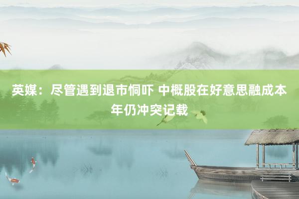 英媒：尽管遇到退市恫吓 中概股在好意思融成本年仍冲突记载